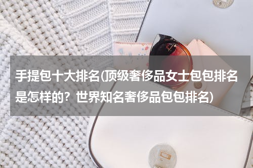 手提包十大排名(顶级奢侈品女士包包排名是怎样的？世界知名奢侈品包包排名)