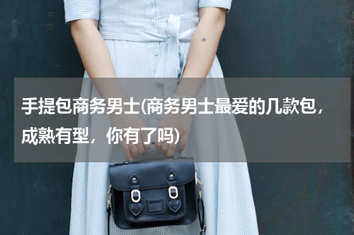 手提包商务男士(商务男士最爱的几款包，成熟有型，你有了吗)