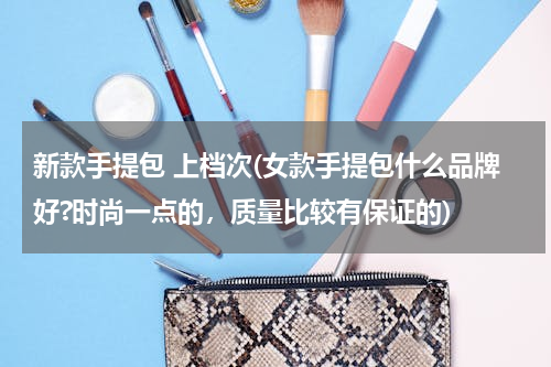 新款手提包 上档次(女款手提包什么品牌好?时尚一点的，质量比较有保证的)