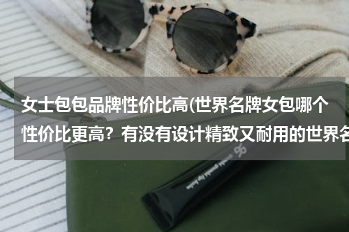 女士包包品牌性价比高(世界名牌女包哪个性价比更高？有没有设计精致又耐用的世界名牌女包？)