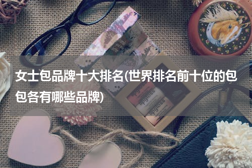 女士包品牌十大排名(世界排名前十位的包包各有哪些品牌)