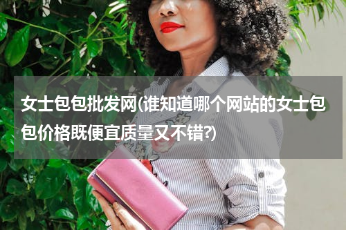 女士包包批发网(谁知道哪个网站的女士包包价格既便宜质量又不错?)