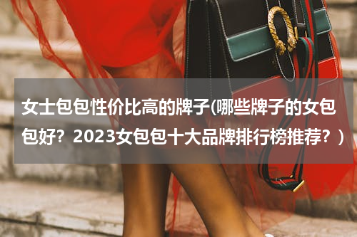 女士包包性价比高的牌子(哪些牌子的女包包好？2023女包包十大品牌排行榜推荐？)