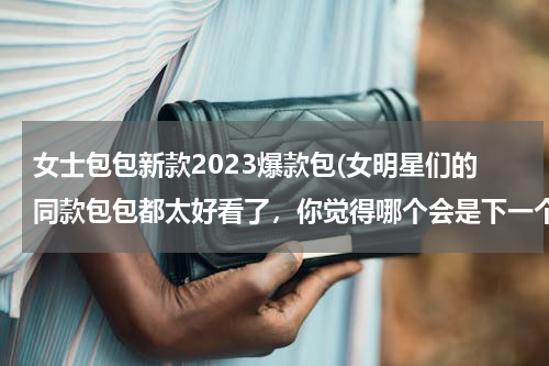 女士包包新款2023爆款包(女明星们的同款包包都太好看了，你觉得哪个会是下一个)