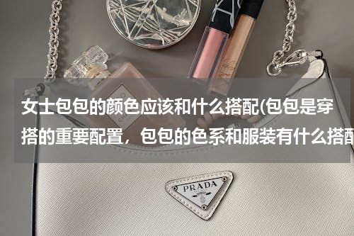 女士包包的颜色应该和什么搭配(包包是穿搭的重要配置，包包的色系和服装有什么搭配技巧？)