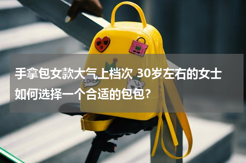 手拿包女款大气上档次 30岁左右的女士如何选择一个合适的包包？