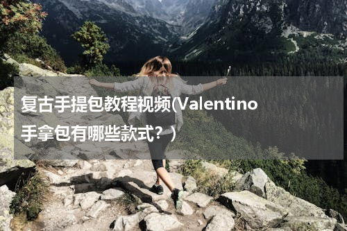 复古手提包教程视频(Valentino手拿包有哪些款式？)