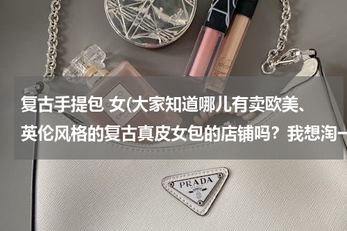 复古手提包 女(大家知道哪儿有卖欧美、英伦风格的复古真皮女包的店铺吗？我想淘一个)