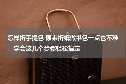 怎样折手提包 原来折纸做书包一点也不难，学会这几个步骤轻松搞定