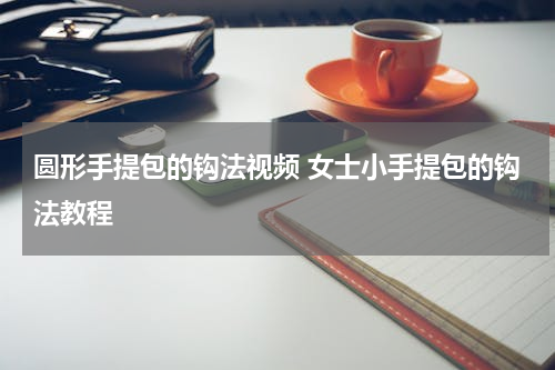 圆形手提包的钩法视频 女士小手提包的钩法教程