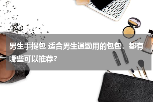 男生手提包 适合男生通勤用的包包，都有哪些可以推荐？