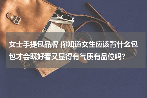 女士手提包品牌 你知道女生应该背什么包包才会既好看又显得有气质有品位吗？