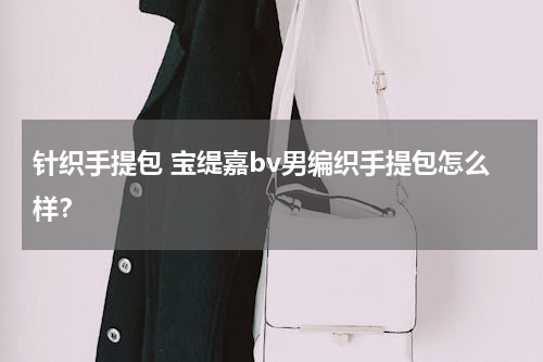针织手提包 宝缇嘉bv男编织手提包怎么样？
