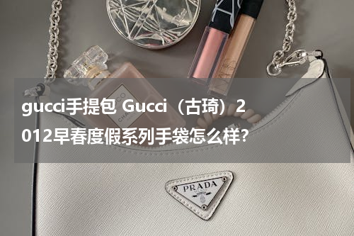 gucci手提包 Gucci（古琦）2012早春度假系列手袋怎么样？