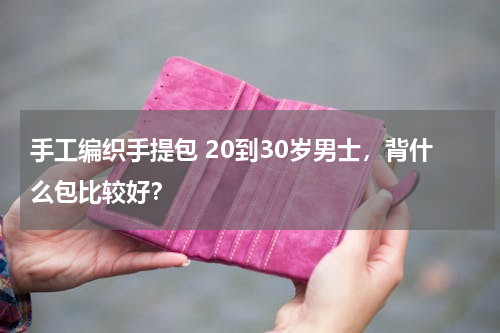 手工编织手提包 20到30岁男士，背什么包比较好？