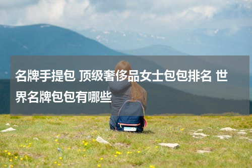 名牌手提包 顶级奢侈品女士包包排名 世界名牌包包有哪些