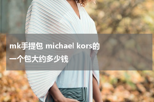 mk手提包 michael kors的一个包大约多少钱