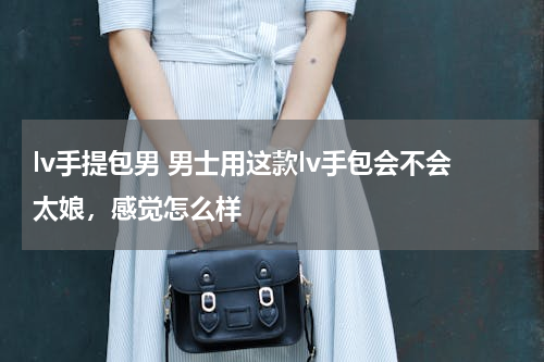 lv手提包男 男士用这款lv手包会不会太娘，感觉怎么样