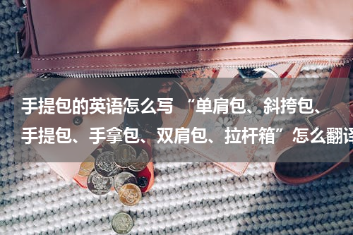 手提包的英语怎么写 “单肩包、斜挎包、手提包、手拿包、双肩包、拉杆箱”怎么翻译成英语？