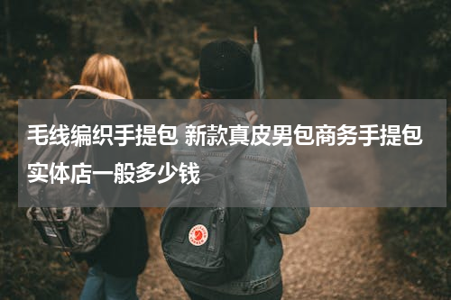 毛线编织手提包 新款真皮男包商务手提包实体店一般多少钱