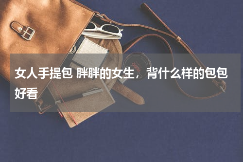 女人手提包 胖胖的女生，背什么样的包包好看