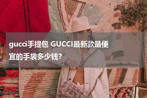 gucci手提包 GUCCI最新款最便宜的手袋多少钱？