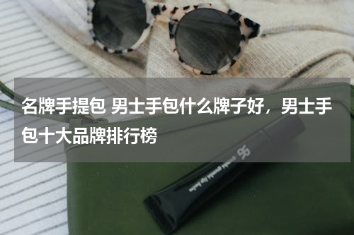 名牌手提包 男士手包什么牌子好，男士手包十大品牌排行榜