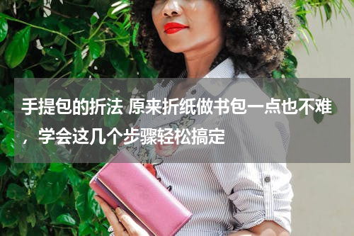 手提包的折法 原来折纸做书包一点也不难，学会这几个步骤轻松搞定
