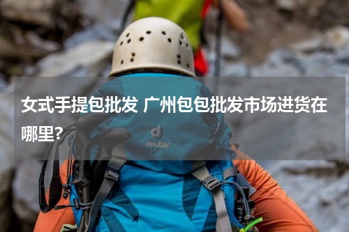 女式手提包批发 广州包包批发市场进货在哪里?