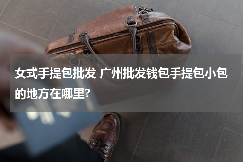 女式手提包批发 广州批发钱包手提包小包的地方在哪里?