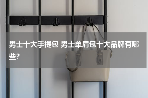 男士十大手提包 男士单肩包十大品牌有哪些？