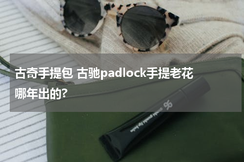 古奇手提包 古驰padlock手提老花哪年出的?