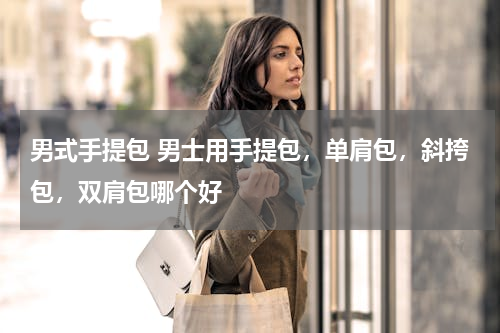 男式手提包 男士用手提包，单肩包，斜挎包，双肩包哪个好