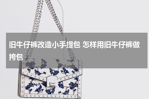 旧牛仔裤改造小手提包 怎样用旧牛仔裤做挎包