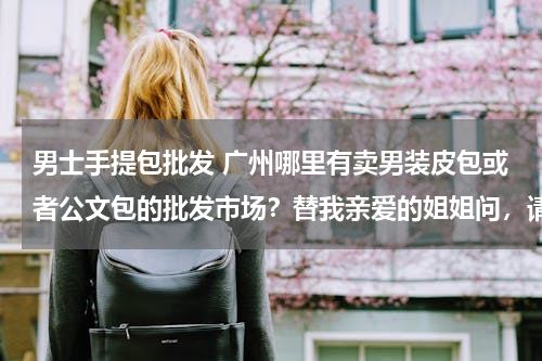 男士手提包批发 广州哪里有卖男装皮包或者公文包的批发市场？替我亲爱的姐姐问，请各位熟悉这方面的朋友帮帮忙。