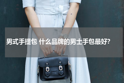 男式手提包 什么品牌的男士手包最好？
