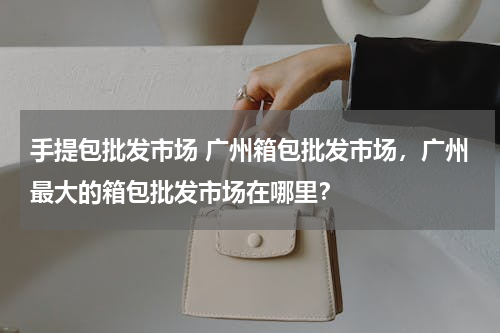 手提包批发市场 广州箱包批发市场，广州最大的箱包批发市场在哪里？