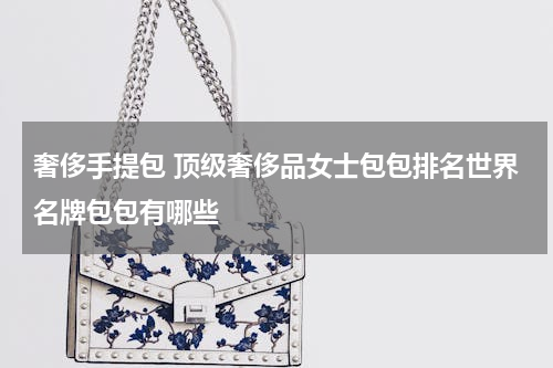 奢侈手提包 顶级奢侈品女士包包排名世界名牌包包有哪些