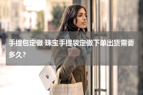 手提包定做 珠宝手提袋定做下单出货需要多久？