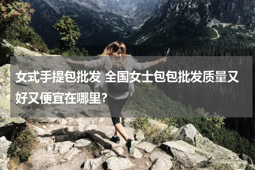 女式手提包批发 全国女士包包批发质量又好又便宜在哪里？
