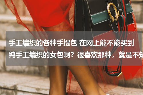 手工编织的各种手提包 在网上能不能买到纯手工编织的女包啊？很喜欢那种，就是不知道能否网购得到？