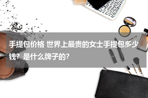 手提包价格 世界上最贵的女士手提包多少钱？是什么牌子的？