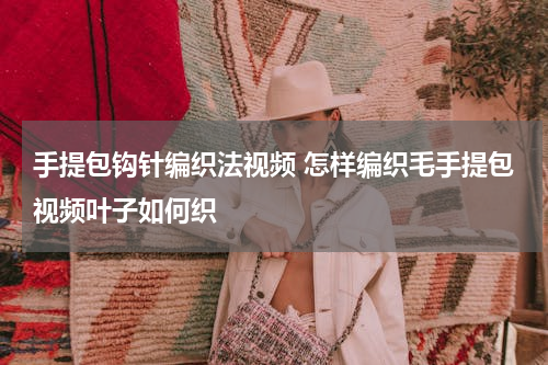 手提包钩针编织法视频 怎样编织毛手提包视频叶子如何织