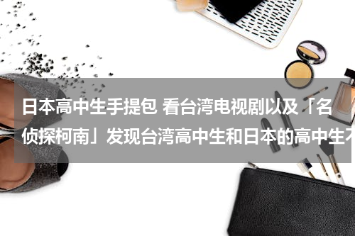 日本高中生手提包 看台湾电视剧以及「名侦探柯南」发现台湾高中生和日本的高中生不论男女生上学被的都是类似女子手提包一样