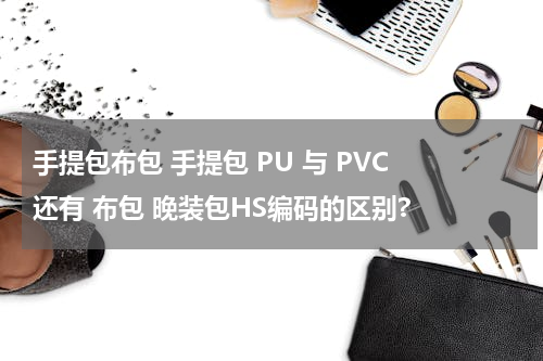 手提包布包 手提包 PU 与 PVC 还有 布包 晚装包HS编码的区别?