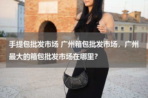 手提包批发市场 广州箱包批发市场，广州最大的箱包批发市场在哪里？