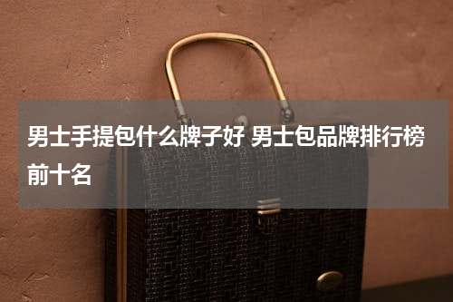 男士手提包什么牌子好 男士包品牌排行榜前十名