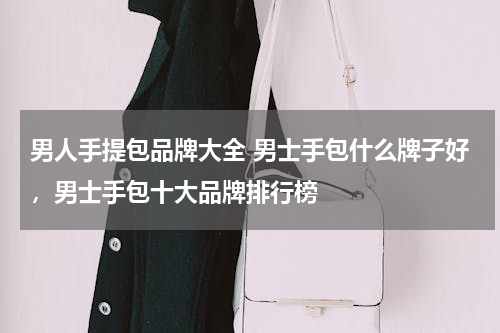 男人手提包品牌大全 男士手包什么牌子好，男士手包十大品牌排行榜
