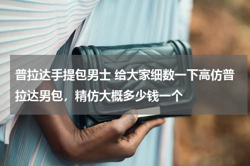 普拉达手提包男士 给大家细数一下高仿普拉达男包，精仿大概多少钱一个