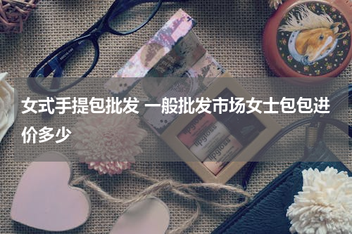 女式手提包批发 一般批发市场女士包包进价多少